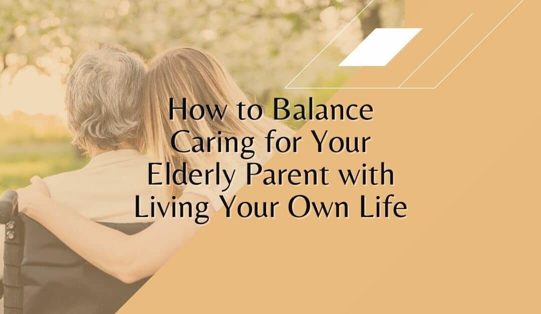 How to Balance Caring for Your Elderly Parent with Living Your Own Life